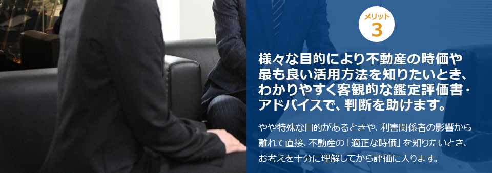 ポイント３ 様々な目的により不動産の時価や最も良い活用方法を知りたいとき、わかりやすく客観的な鑑定評価書・アドバイスで、判断を助けます。