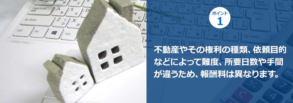 ポイント１ 不動産やその権利の種類、依頼目的などによって難度、所要日数や手間が違うため、報酬料は異なります。