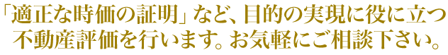 「適正な時価の証明」など、目的の実現に役に立つ不動産評価を行います。お気軽にご相談下さい。